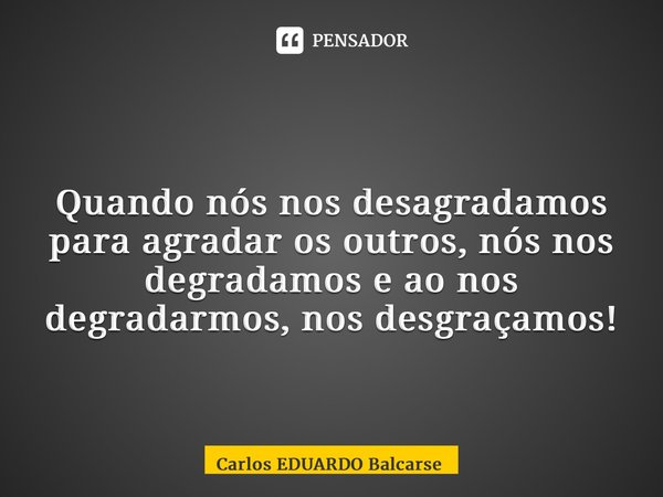 ⁠ Quando nós nos desagradamos para agradar os outros, nós nos degradamos e ao nos degradarmos, nos desgraçamos!... Frase de Carlos EDUARDO Balcarse.