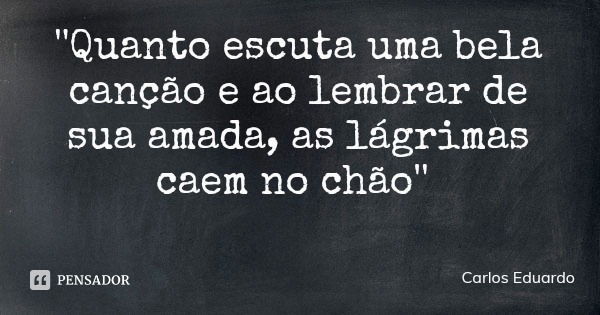 ''Quanto escuta uma bela canção e ao lembrar de sua amada, as lágrimas caem no chão''... Frase de Carlos Eduardo.