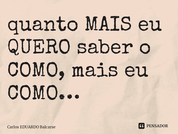 ⁠quanto MAISeu QUERO saber o COMO, mais eu COMO…... Frase de Carlos EDUARDO Balcarse.