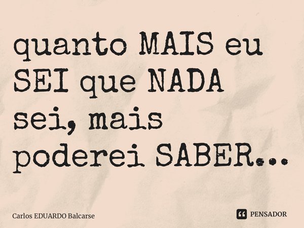 ⁠quanto MAIS eu SEI que NADA sei, mais poderei SABER…... Frase de Carlos EDUARDO Balcarse.