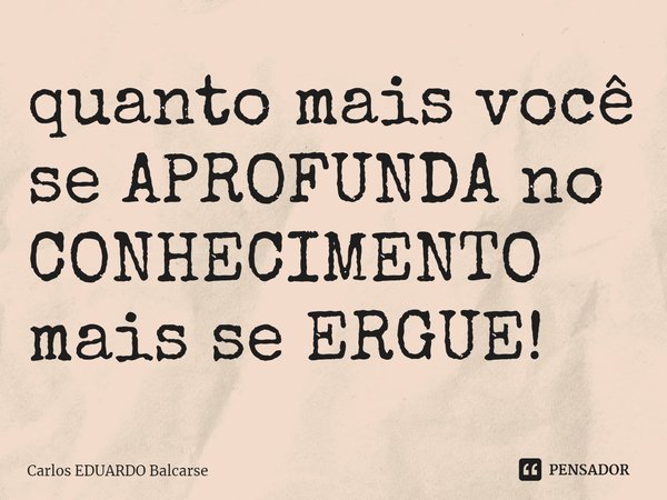 ⁠quanto mais você se APROFUNDA no CONHECIMENTO mais se ERGUE!... Frase de Carlos EDUARDO Balcarse.
