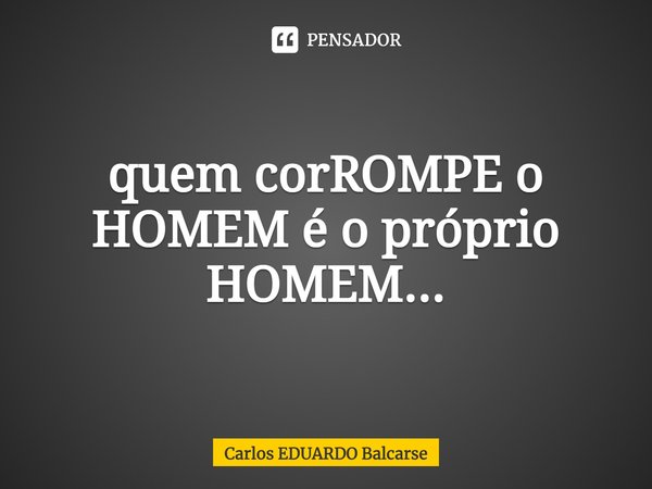 ⁠quem corROMPE o HOMEM é o próprio HOMEM...... Frase de Carlos EDUARDO Balcarse.