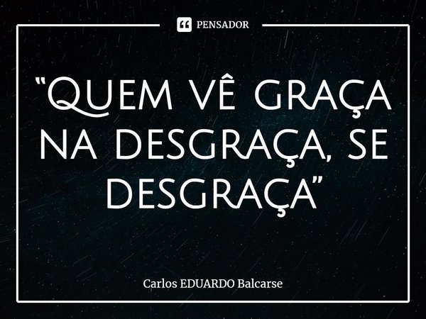 ⁠“Quem vê graça na desgraça, se desgraça”... Frase de Carlos EDUARDO Balcarse.