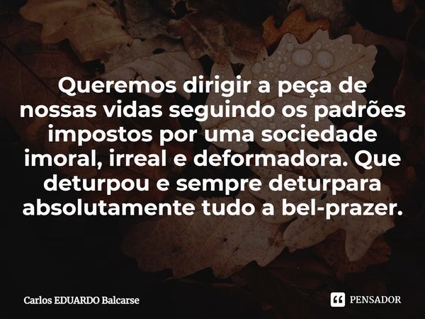 ⁠Queremos dirigir a peça de nossas vidas seguindo os padrões impostos por uma sociedade imoral, irreal e deformadora. Que deturpou e sempre deturpara absolutame... Frase de Carlos EDUARDO Balcarse.
