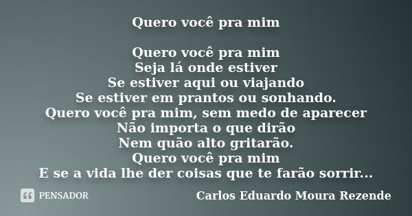 Quero você pra mim Quero você pra mim Seja lá onde estiver Se estiver aqui ou viajando Se estiver em prantos ou sonhando. Quero você pra mim, sem medo de aparec... Frase de Carlos Eduardo Moura Rezende.