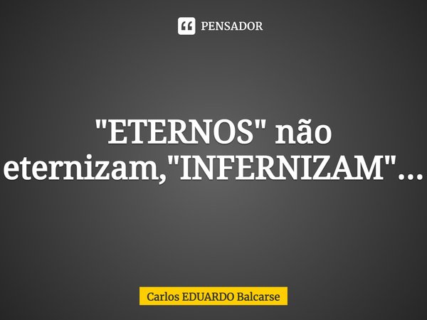 "ETERNOS" não eternizam, "INFERNIZAM"...... Frase de Carlos EDUARDO Balcarse.