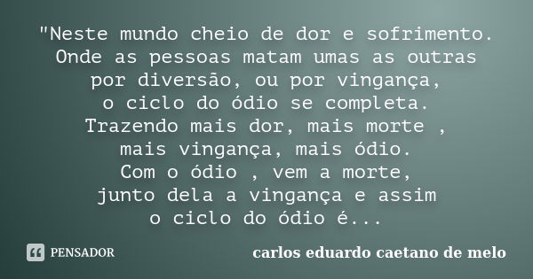 "Neste mundo cheio de dor e sofrimento. Onde as pessoas matam umas as outras por diversão, ou por vingança, o ciclo do ódio se completa. Trazendo mais dor,... Frase de carlos eduardo caetano de melo.