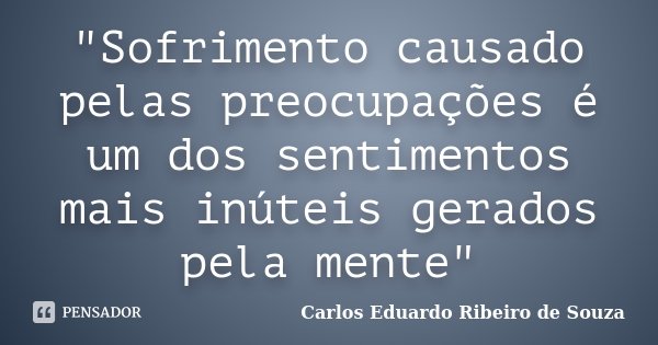 "Sofrimento causado pelas preocupações é um dos sentimentos mais inúteis gerados pela mente"... Frase de Carlos Eduardo Ribeiro de Souza.