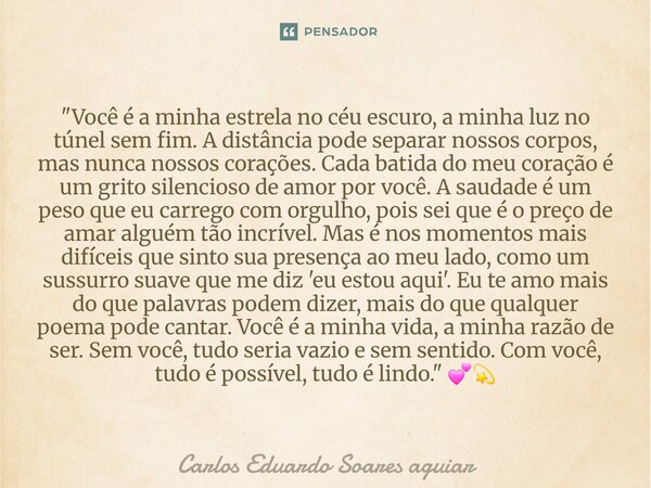 "Você é a minha estrela no céu escuro, a minha luz no túnel sem fim. A distância pode separar nossos corpos, mas nunca nossos corações. Cada batida do meu... Frase de Carlos Eduardo Soares aguiar.