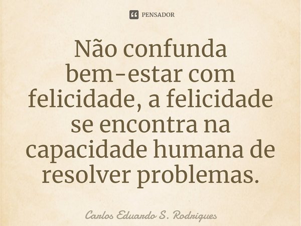 Não confunda bem-estar com felicidade, a felicidade se encontra na capacidade humana de resolver problemas.... Frase de Carlos Eduardo S. Rodrigues.