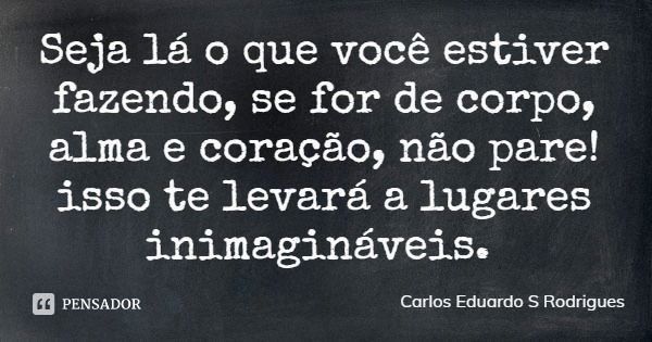 Seja lá o que você estiver fazendo, se for de corpo, alma e coração, não pare! isso te levará a lugares inimagináveis.... Frase de Carlos Eduardo S Rodrigues.