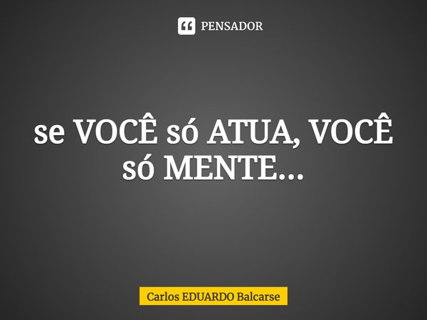 ⁠se VOCÊ só ATUA, VOCÊ só MENTE...... Frase de Carlos EDUARDO Balcarse.