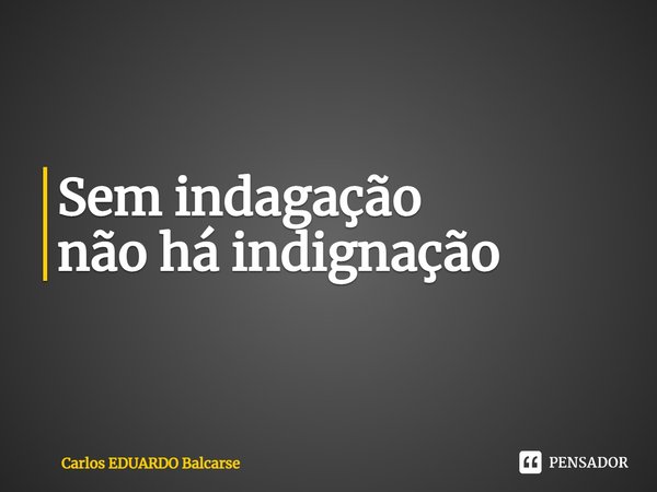 ⁠Sem indagação
não há indignação... Frase de Carlos EDUARDO Balcarse.