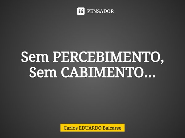 ⁠Sem PERCEBIMENTO, Sem CABIMENTO...... Frase de Carlos EDUARDO Balcarse.