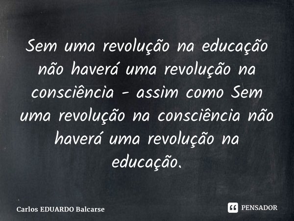 ⁠Sem uma revolução na educação não haverá uma revolução na consciência - assim como Sem uma revolução na consciência não haverá uma revolução na educação.... Frase de Carlos EDUARDO Balcarse.