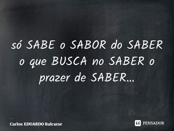 só SABE o SABOR do SABER o que BUSCA no SABER o prazer de SABER…... Frase de Carlos EDUARDO Balcarse.