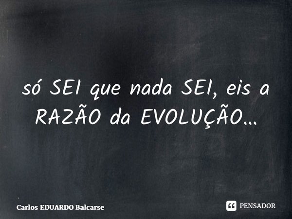 ⁠só SEI que nada SEI, eis a RAZÃO da EVOLUÇÃO…... Frase de Carlos EDUARDO Balcarse.