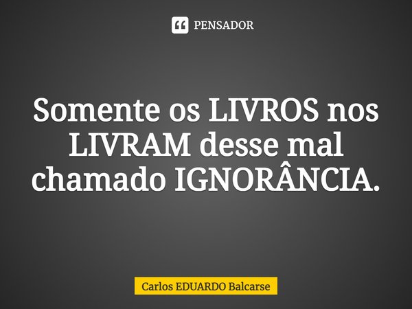 ⁠Somente os LIVROS nos LIVRAM desse mal chamado IGNORÂNCIA.... Frase de Carlos EDUARDO Balcarse.