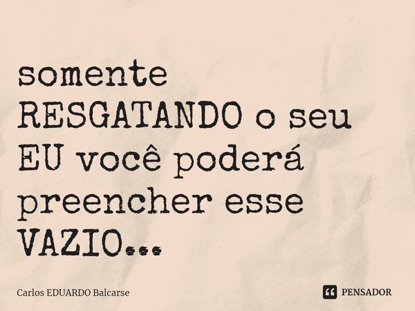 somente RESGATANDO o seu EU você poderá preencher esse VAZIO...... Frase de Carlos EDUARDO Balcarse.