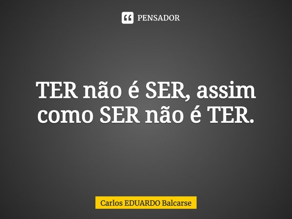 ⁠TER não é SER, assim como SER não é TER.... Frase de Carlos EDUARDO Balcarse.