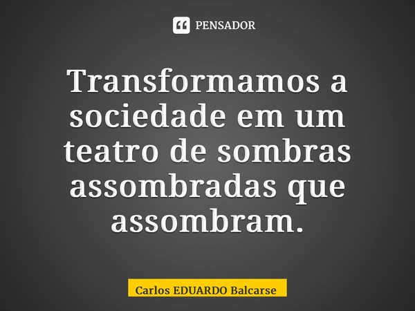 ⁠Transformamos a sociedade em um teatro de sombras assombradas que assombram.... Frase de Carlos EDUARDO Balcarse.