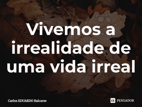 ⁠Vivemos a irrealidade de uma vida irreal... Frase de Carlos EDUARDO Balcarse.