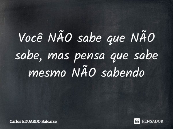 ⁠Você NÃO sabe que NÃO sabe, mas pensa que sabe mesmo NÃO sabendo... Frase de Carlos EDUARDO Balcarse.