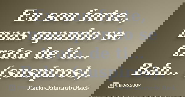 Eu sou forte, mas quando se trata de ti… Bah.. (suspiros).... Frase de Carlos Edurardo Back.