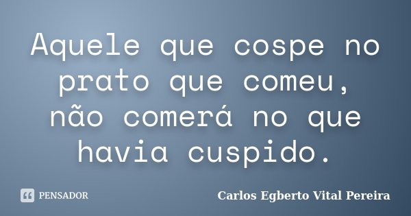 Aquele que cospe no prato que comeu, não comerá no que havia cuspido.... Frase de Carlos Egberto Vital Pereira.