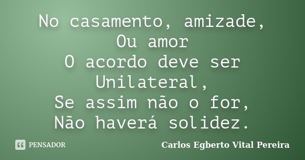 No casamento, amizade, Ou amor O acordo deve ser Unilateral, Se assim não o for, Não haverá solidez.... Frase de Carlos Egberto Vital Pereira.