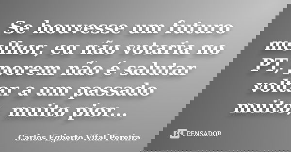 Se houvesse um futuro melhor, eu não votaria no PT, porem não é salutar voltar a um passado muito, muito pior...... Frase de Carlos Egberto Vital Pereira.