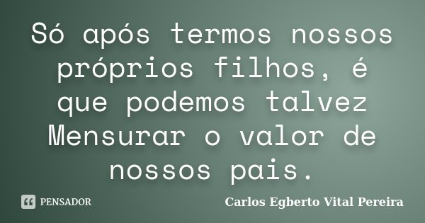 Só após termos nossos próprios filhos, é que podemos talvez Mensurar o valor de nossos pais.... Frase de Carlos Egberto Vital Pereira.