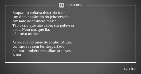 Enquanto voltava destruía tudo. Um dom explicado do jeito errado cansado de "nuncas mais" Tão vazio que não cabia em palavras boas. Nem nas que lia. S... Frase de Carlos.