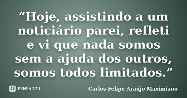 “Hoje, assistindo a um noticiário parei, refleti e vi que nada somos sem a ajuda dos outros, somos todos limitados.”... Frase de Carlos Felipe Araújo Maximiano.