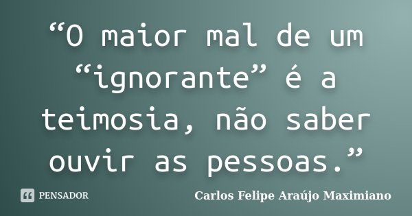 “O maior mal de um “ignorante” é a teimosia, não saber ouvir as pessoas.”... Frase de Carlos Felipe Araújo Maximiano.