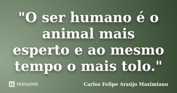 "O ser humano é o animal mais esperto e ao mesmo tempo o mais tolo."... Frase de Carlos Felipe Araújo Maximiano.