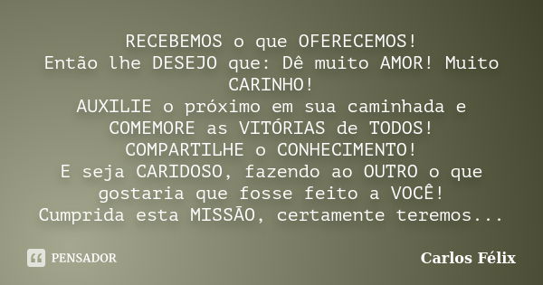 Recebemos o que oferecemos!
Então lhe desejo que: dê muito amor! Muito carinho!
Auxilie o próximo em sua caminhada e comemore as vitórias de todos!
Compartilhe ... Frase de Carlos Félix.