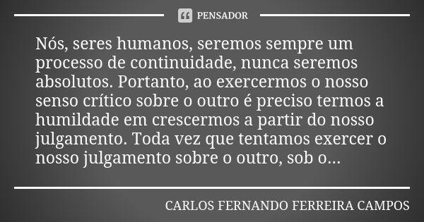 Nós, seres humanos, seremos sempre um processo de continuidade, nunca seremos absolutos. Portanto, ao exercermos o nosso senso crítico sobre o outro é preciso t... Frase de CARLOS FERNANDO FERREIRA CAMPOS.