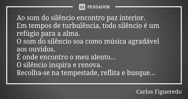 Ao som do silêncio encontro paz interior. Em tempos de turbulência, todo silêncio é um refúgio para a alma. O som do silêncio soa como música agradável aos ouvi... Frase de Carlos Figueredo.