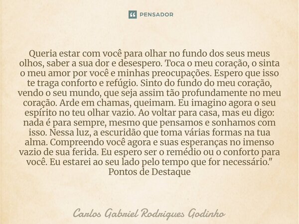 Queria estar com você para olhar no fundo dos seus meus olhos, saber a sua dor e desespero. Toca o meu coração, o sinta o meu amor por você e minhas preocupaçõ... Frase de Carlos Gabriel Rodrigues Godinho.