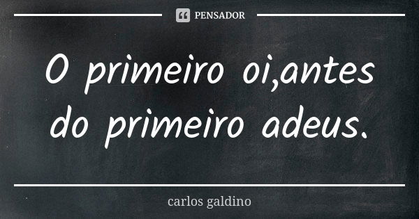 O primeiro oi,antes do primeiro adeus.... Frase de Carlos Galdino.