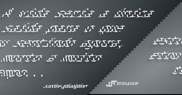 A vida seria a única saída para o que estou sentindo agora, etou morto a muito tempo...... Frase de Carlos Ghaigher.