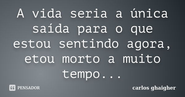 A vida seria a única saída para o que estou sentindo agora, etou morto a muito tempo...... Frase de Carlos Ghaigher.