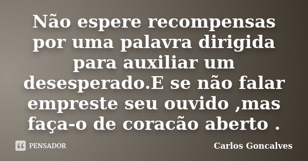 Não espere recompensas por uma palavra dirigida para auxiliar um desesperado.E se não falar empreste seu ouvido ,mas faça-o de coracão aberto .... Frase de Carlos Goncalves.