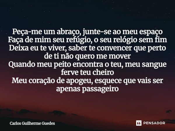 Peça-me um abraço, junte-se ao meu espaço Faça de mim seu refúgio, o seu relógio sem fim Deixa eu te viver, saber te convencer que perto de ti não quero me mov... Frase de Carlos Guilherme Guedes.