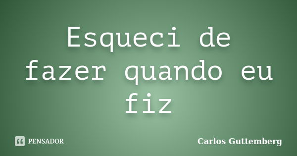 Esqueci de fazer quando eu fiz... Frase de Carlos Guttemberg.