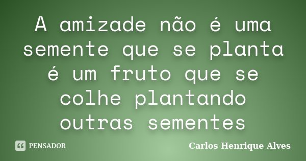 A amizade não é uma semente que se planta é um fruto que se colhe plantando outras sementes... Frase de Carlos Henrique Alves.
