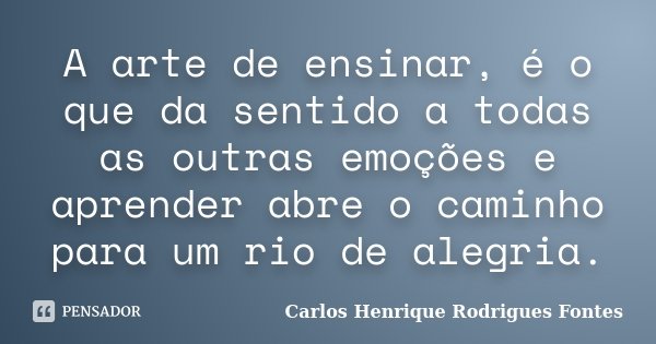 A arte de ensinar, é o que da sentido a todas as outras emoções e aprender abre o caminho para um rio de alegria.... Frase de Carlos Henrique Rodrigues Fontes.