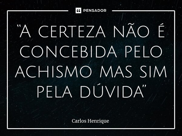 ⁠“A certeza não é concebida pelo achismo mas sim pela dúvida”... Frase de Carlos Henrique.
