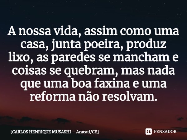 ⁠A nossa vida, assim como uma casa, junta poeira, produz lixo, as paredes se mancham e coisas se quebram, mas nada que uma boa faxina e uma reforma não resolvam... Frase de CARLOS HENRIQUE MUSASHI  AracatiCE.